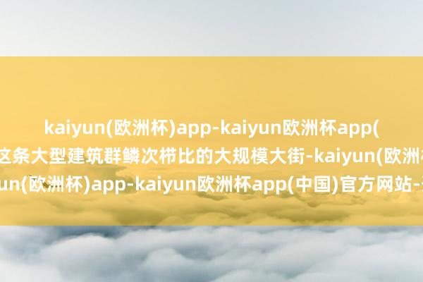 kaiyun(欧洲杯)app-kaiyun欧洲杯app(中国)官方网站-登录入口这条大型建筑群鳞次栉比的大规模大街-kaiyun(欧洲杯)app-kaiyun欧洲杯app(中国)官方网站-登录入口