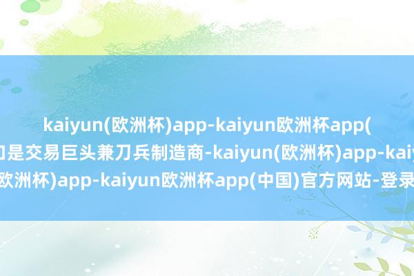 kaiyun(欧洲杯)app-kaiyun欧洲杯app(中国)官方网站-登录入口是交易巨头兼刀兵制造商-kaiyun(欧洲杯)app-kaiyun欧洲杯app(中国)官方网站-登录入口