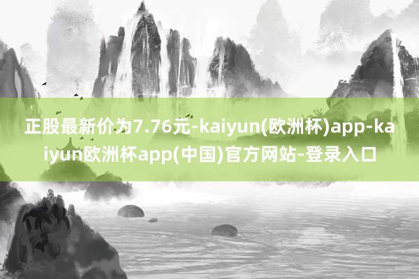 正股最新价为7.76元-kaiyun(欧洲杯)app-kaiyun欧洲杯app(中国)官方网站-登录入口