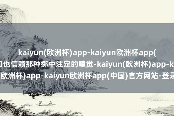 kaiyun(欧洲杯)app-kaiyun欧洲杯app(中国)官方网站-登录入口也信赖那种掷中注定的嗅觉-kaiyun(欧洲杯)app-kaiyun欧洲杯app(中国)官方网站-登录入口