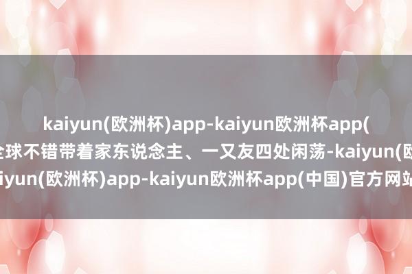 kaiyun(欧洲杯)app-kaiyun欧洲杯app(中国)官方网站-登录入口全球不错带着家东说念主、一又友四处闲荡-kaiyun(欧洲杯)app-kaiyun欧洲杯app(中国)官方网站-登录入口