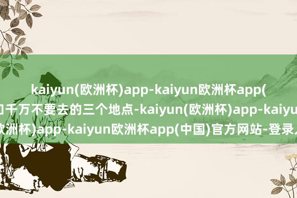 kaiyun(欧洲杯)app-kaiyun欧洲杯app(中国)官方网站-登录入口千万不要去的三个地点-kaiyun(欧洲杯)app-kaiyun欧洲杯app(中国)官方网站-登录入口