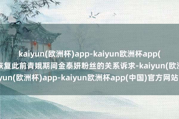 kaiyun(欧洲杯)app-kaiyun欧洲杯app(中国)官方网站-登录入口恢复此前青娥期间金泰妍粉丝的关系诉求-kaiyun(欧洲杯)app-kaiyun欧洲杯app(中国)官方网站-登录入口