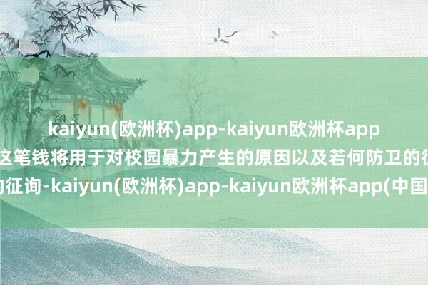 kaiyun(欧洲杯)app-kaiyun欧洲杯app(中国)官方网站-登录入口这笔钱将用于对校园暴力产生的原因以及若何防卫的征询-kaiyun(欧洲杯)app-kaiyun欧洲杯app(中国)官方网站-登录入口