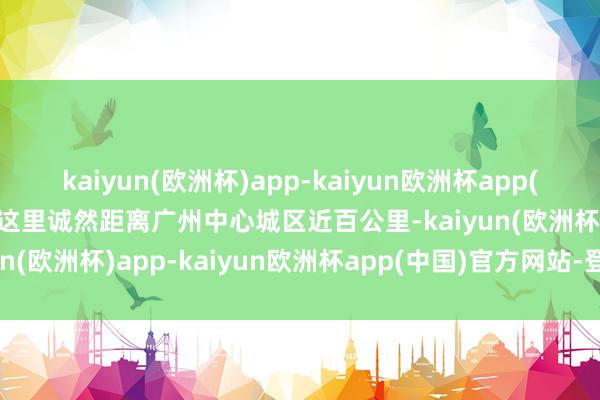 kaiyun(欧洲杯)app-kaiyun欧洲杯app(中国)官方网站-登录入口这里诚然距离广州中心城区近百公里-kaiyun(欧洲杯)app-kaiyun欧洲杯app(中国)官方网站-登录入口