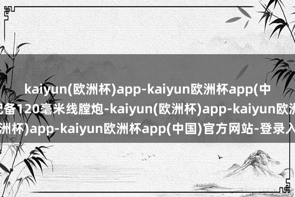 kaiyun(欧洲杯)app-kaiyun欧洲杯app(中国)官方网站-登录入口配备120毫米线膛炮-kaiyun(欧洲杯)app-kaiyun欧洲杯app(中国)官方网站-登录入口