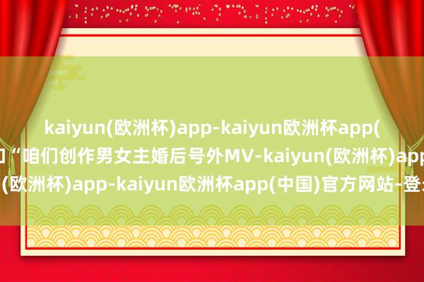 kaiyun(欧洲杯)app-kaiyun欧洲杯app(中国)官方网站-登录入口“咱们创作男女主婚后号外MV-kaiyun(欧洲杯)app-kaiyun欧洲杯app(中国)官方网站-登录入口