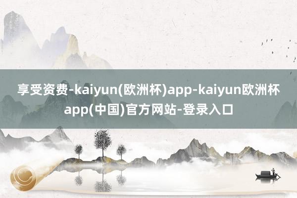 享受资费-kaiyun(欧洲杯)app-kaiyun欧洲杯app(中国)官方网站-登录入口