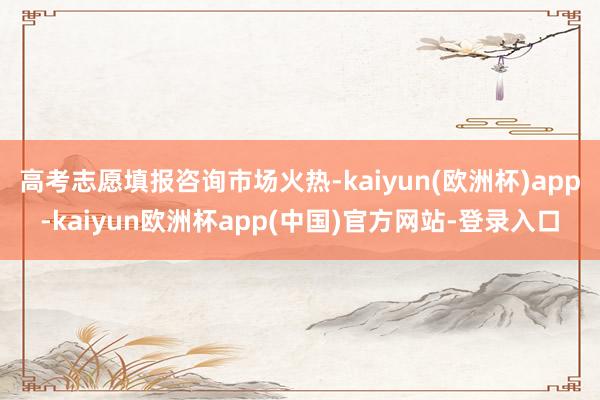 高考志愿填报咨询市场火热-kaiyun(欧洲杯)app-kaiyun欧洲杯app(中国)官方网站-登录入口