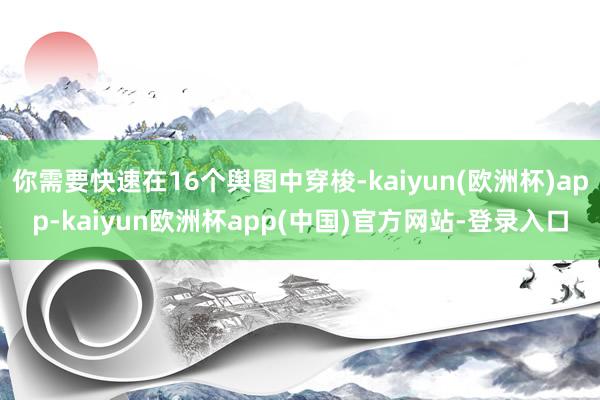 你需要快速在16个舆图中穿梭-kaiyun(欧洲杯)app-kaiyun欧洲杯app(中国)官方网站-登录入口