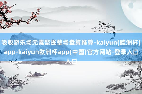 吸收游乐场元素聚拢整场盘算推算-kaiyun(欧洲杯)app-kaiyun欧洲杯app(中国)官方网站-登录入口