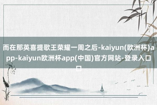 而在那英喜提歌王荣耀一周之后-kaiyun(欧洲杯)app-kaiyun欧洲杯app(中国)官方网站-登录入口