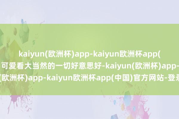 kaiyun(欧洲杯)app-kaiyun欧洲杯app(中国)官方网站-登录入口可爱看大当然的一切好意思好-kaiyun(欧洲杯)app-kaiyun欧洲杯app(中国)官方网站-登录入口