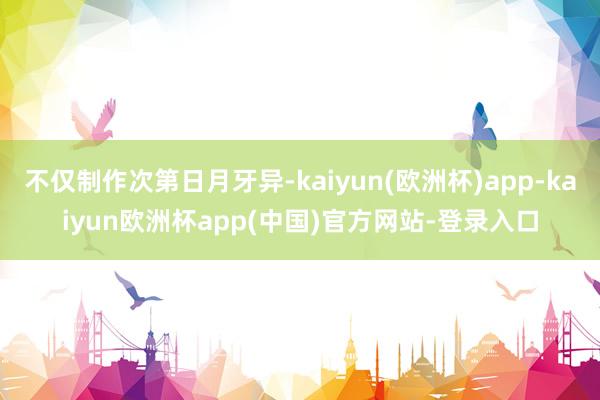 不仅制作次第日月牙异-kaiyun(欧洲杯)app-kaiyun欧洲杯app(中国)官方网站-登录入口