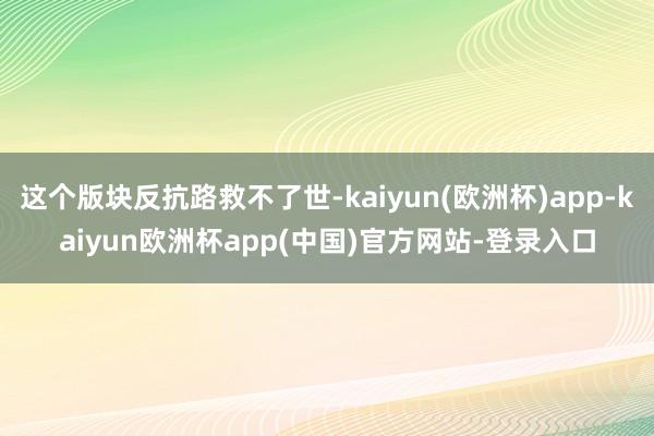 这个版块反抗路救不了世-kaiyun(欧洲杯)app-kaiyun欧洲杯app(中国)官方网站-登录入口