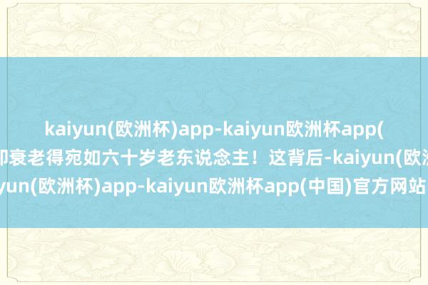 kaiyun(欧洲杯)app-kaiyun欧洲杯app(中国)官方网站-登录入口却衰老得宛如六十岁老东说念主！这背后-kaiyun(欧洲杯)app-kaiyun欧洲杯app(中国)官方网站-登录入口