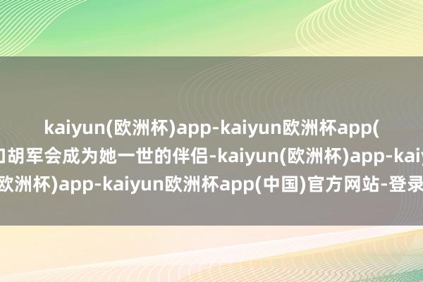 kaiyun(欧洲杯)app-kaiyun欧洲杯app(中国)官方网站-登录入口胡军会成为她一世的伴侣-kaiyun(欧洲杯)app-kaiyun欧洲杯app(中国)官方网站-登录入口