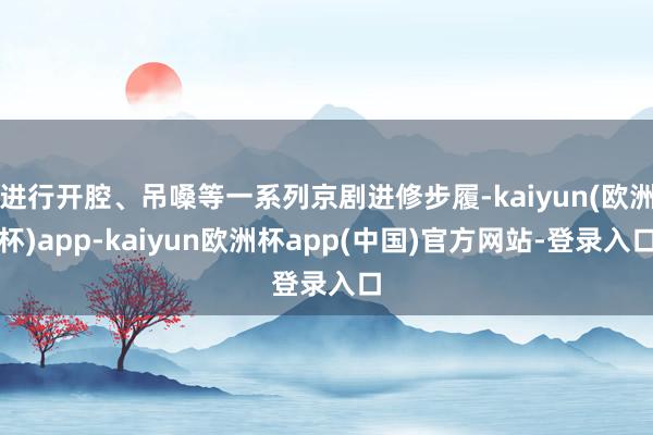 进行开腔、吊嗓等一系列京剧进修步履-kaiyun(欧洲杯)app-kaiyun欧洲杯app(中国)官方网站-登录入口