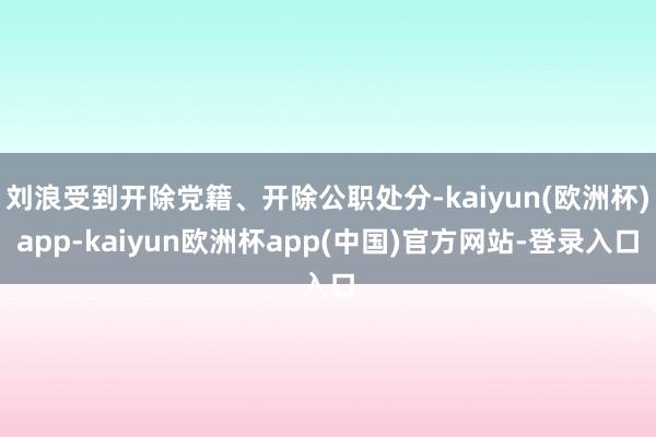 刘浪受到开除党籍、开除公职处分-kaiyun(欧洲杯)app-kaiyun欧洲杯app(中国)官方网站-登录入口