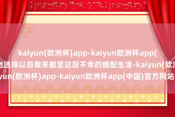 kaiyun(欧洲杯)app-kaiyun欧洲杯app(中国)官方网站-登录入口她选择以自裁来截至这段不幸的婚配生活-kaiyun(欧洲杯)app-kaiyun欧洲杯app(中国)官方网站-登录入口