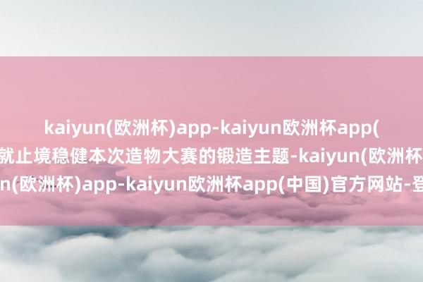 kaiyun(欧洲杯)app-kaiyun欧洲杯app(中国)官方网站-登录入口就止境稳健本次造物大赛的锻造主题-kaiyun(欧洲杯)app-kaiyun欧洲杯app(中国)官方网站-登录入口