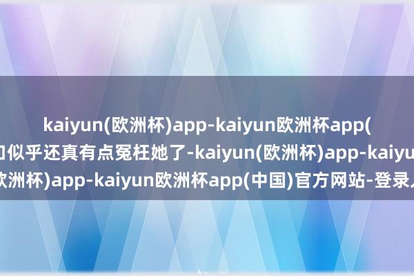 kaiyun(欧洲杯)app-kaiyun欧洲杯app(中国)官方网站-登录入口似乎还真有点冤枉她了-kaiyun(欧洲杯)app-kaiyun欧洲杯app(中国)官方网站-登录入口