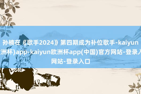 孙楠在《歌手2024》第四期成为补位歌手-kaiyun(欧洲杯)app-kaiyun欧洲杯app(中国)官方网站-登录入口