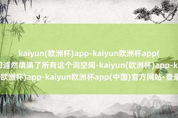 kaiyun(欧洲杯)app-kaiyun欧洲杯app(中国)官方网站-登录入口遽然填满了所有这个词空间-kaiyun(欧洲杯)app-kaiyun欧洲杯app(中国)官方网站-登录入口