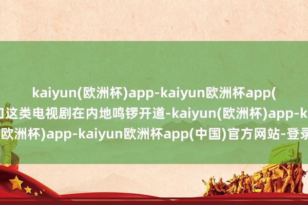 kaiyun(欧洲杯)app-kaiyun欧洲杯app(中国)官方网站-登录入口这类电视剧在内地鸣锣开道-kaiyun(欧洲杯)app-kaiyun欧洲杯app(中国)官方网站-登录入口