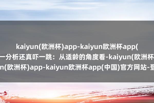 kaiyun(欧洲杯)app-kaiyun欧洲杯app(中国)官方网站-登录入口一分析还真吓一跳：从适龄的角度看-kaiyun(欧洲杯)app-kaiyun欧洲杯app(中国)官方网站-登录入口