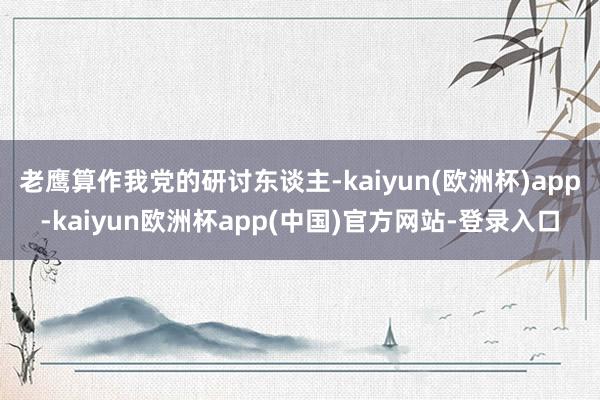 老鹰算作我党的研讨东谈主-kaiyun(欧洲杯)app-kaiyun欧洲杯app(中国)官方网站-登录入口