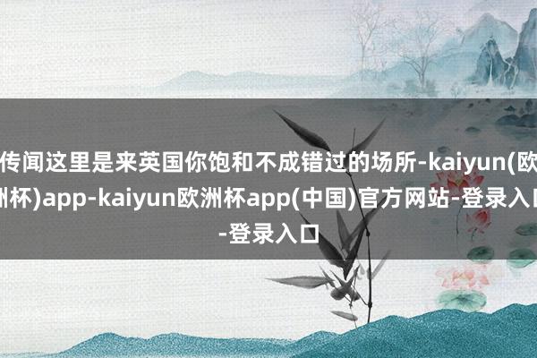 传闻这里是来英国你饱和不成错过的场所-kaiyun(欧洲杯)app-kaiyun欧洲杯app(中国)官方网站-登录入口