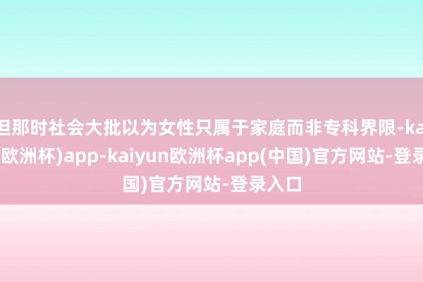 但那时社会大批以为女性只属于家庭而非专科界限-kaiyun(欧洲杯)app-kaiyun欧洲杯app(中国)官方网站-登录入口