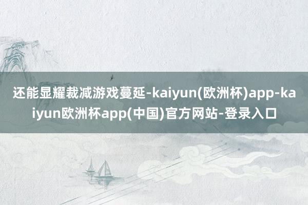 还能显耀裁减游戏蔓延-kaiyun(欧洲杯)app-kaiyun欧洲杯app(中国)官方网站-登录入口