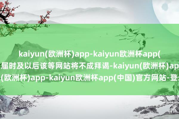 kaiyun(欧洲杯)app-kaiyun欧洲杯app(中国)官方网站-登录入口届时及以后该等网站将不成拜谒-kaiyun(欧洲杯)app-kaiyun欧洲杯app(中国)官方网站-登录入口