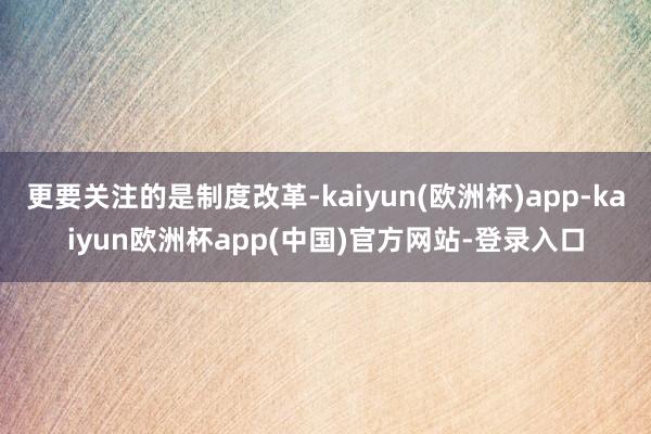 更要关注的是制度改革-kaiyun(欧洲杯)app-kaiyun欧洲杯app(中国)官方网站-登录入口