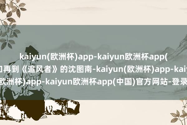 kaiyun(欧洲杯)app-kaiyun欧洲杯app(中国)官方网站-登录入口再到《追风者》的沈图南-kaiyun(欧洲杯)app-kaiyun欧洲杯app(中国)官方网站-登录入口