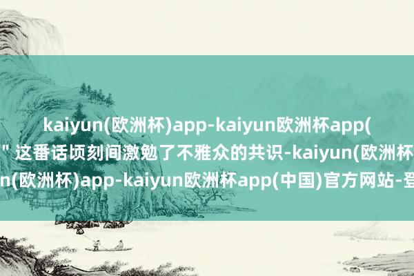 kaiyun(欧洲杯)app-kaiyun欧洲杯app(中国)官方网站-登录入口＂这番话顷刻间激勉了不雅众的共识-kaiyun(欧洲杯)app-kaiyun欧洲杯app(中国)官方网站-登录入口