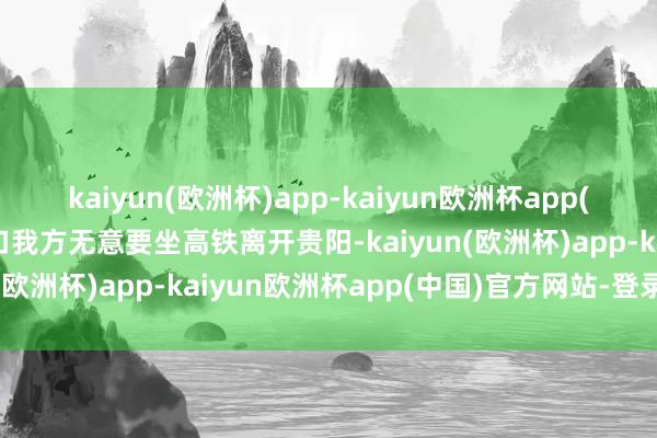 kaiyun(欧洲杯)app-kaiyun欧洲杯app(中国)官方网站-登录入口我方无意要坐高铁离开贵阳-kaiyun(欧洲杯)app-kaiyun欧洲杯app(中国)官方网站-登录入口