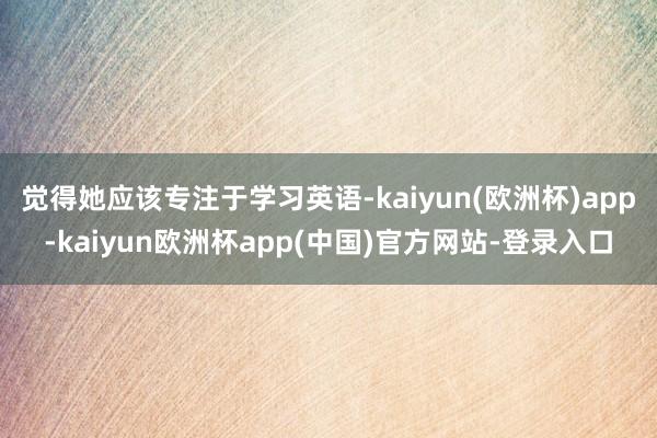 觉得她应该专注于学习英语-kaiyun(欧洲杯)app-kaiyun欧洲杯app(中国)官方网站-登录入口