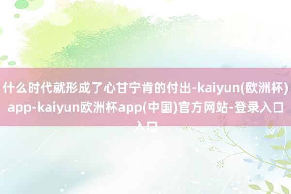 什么时代就形成了心甘宁肯的付出-kaiyun(欧洲杯)app-kaiyun欧洲杯app(中国)官方网站-登录入口