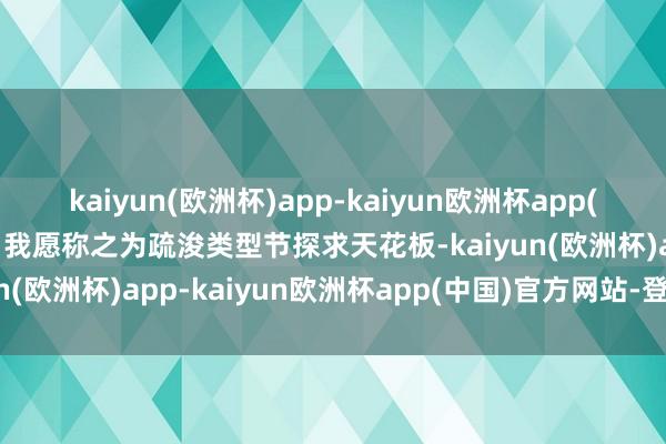 kaiyun(欧洲杯)app-kaiyun欧洲杯app(中国)官方网站-登录入口我愿称之为疏浚类型节探求天花板-kaiyun(欧洲杯)app-kaiyun欧洲杯app(中国)官方网站-登录入口