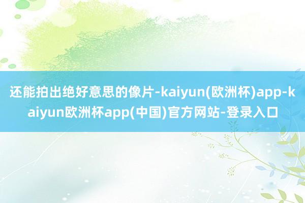 还能拍出绝好意思的像片-kaiyun(欧洲杯)app-kaiyun欧洲杯app(中国)官方网站-登录入口