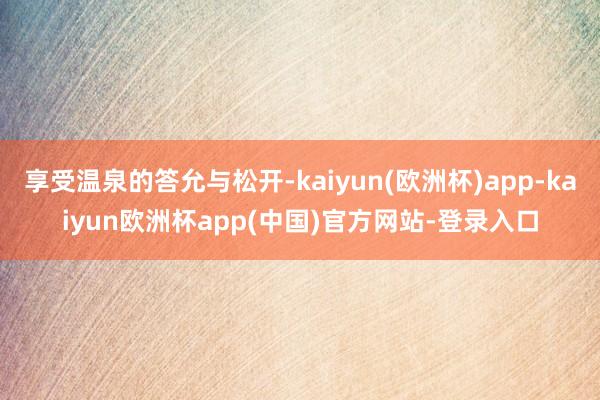 享受温泉的答允与松开-kaiyun(欧洲杯)app-kaiyun欧洲杯app(中国)官方网站-登录入口