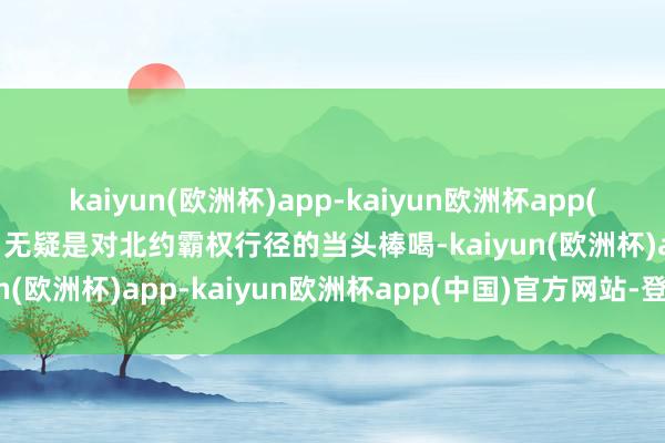 kaiyun(欧洲杯)app-kaiyun欧洲杯app(中国)官方网站-登录入口无疑是对北约霸权行径的当头棒喝-kaiyun(欧洲杯)app-kaiyun欧洲杯app(中国)官方网站-登录入口