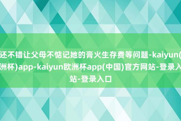 还不错让父母不惦记她的膏火生存费等问题-kaiyun(欧洲杯)app-kaiyun欧洲杯app(中国)官方网站-登录入口