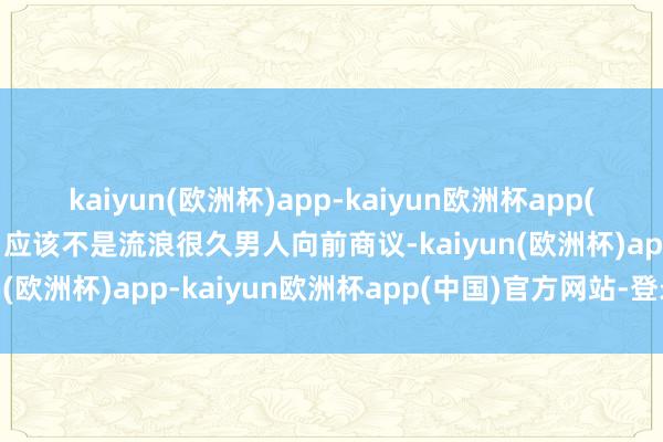 kaiyun(欧洲杯)app-kaiyun欧洲杯app(中国)官方网站-登录入口应该不是流浪很久男人向前商议-kaiyun(欧洲杯)app-kaiyun欧洲杯app(中国)官方网站-登录入口