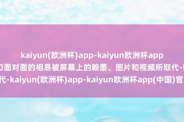 kaiyun(欧洲杯)app-kaiyun欧洲杯app(中国)官方网站-登录入口面对面的相易被屏幕上的翰墨、图片和视频所取代-kaiyun(欧洲杯)app-kaiyun欧洲杯app(中国)官方网站-登录入口