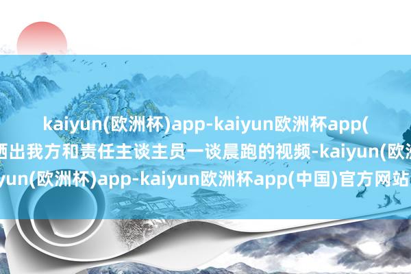 kaiyun(欧洲杯)app-kaiyun欧洲杯app(中国)官方网站-登录入口晒出我方和责任主谈主员一谈晨跑的视频-kaiyun(欧洲杯)app-kaiyun欧洲杯app(中国)官方网站-登录入口