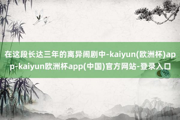 在这段长达三年的离异闹剧中-kaiyun(欧洲杯)app-kaiyun欧洲杯app(中国)官方网站-登录入口